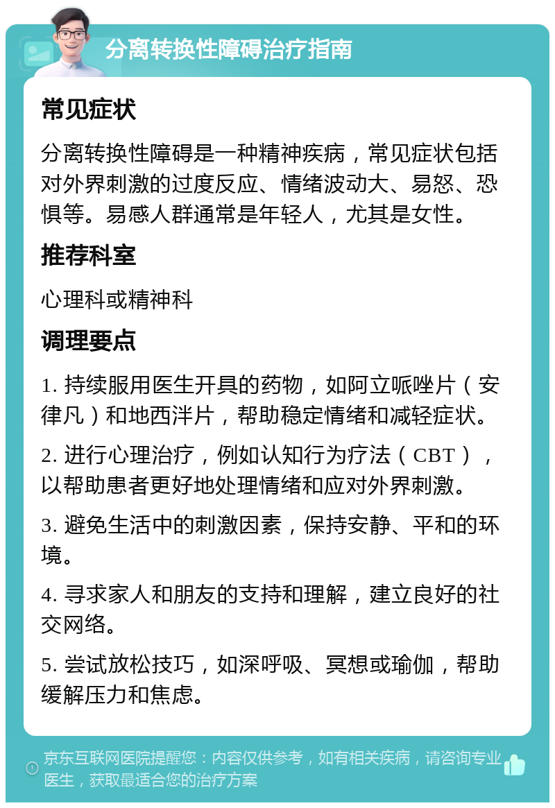 分离转换性障碍治疗指南 常见症状 分离转换性障碍是一种精神疾病，常见症状包括对外界刺激的过度反应、情绪波动大、易怒、恐惧等。易感人群通常是年轻人，尤其是女性。 推荐科室 心理科或精神科 调理要点 1. 持续服用医生开具的药物，如阿立哌唑片（安律凡）和地西泮片，帮助稳定情绪和减轻症状。 2. 进行心理治疗，例如认知行为疗法（CBT），以帮助患者更好地处理情绪和应对外界刺激。 3. 避免生活中的刺激因素，保持安静、平和的环境。 4. 寻求家人和朋友的支持和理解，建立良好的社交网络。 5. 尝试放松技巧，如深呼吸、冥想或瑜伽，帮助缓解压力和焦虑。