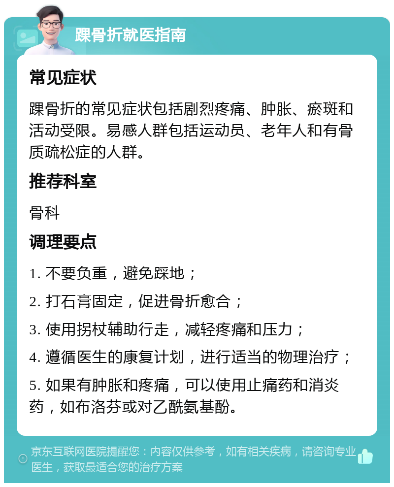 踝骨折就医指南 常见症状 踝骨折的常见症状包括剧烈疼痛、肿胀、瘀斑和活动受限。易感人群包括运动员、老年人和有骨质疏松症的人群。 推荐科室 骨科 调理要点 1. 不要负重，避免踩地； 2. 打石膏固定，促进骨折愈合； 3. 使用拐杖辅助行走，减轻疼痛和压力； 4. 遵循医生的康复计划，进行适当的物理治疗； 5. 如果有肿胀和疼痛，可以使用止痛药和消炎药，如布洛芬或对乙酰氨基酚。