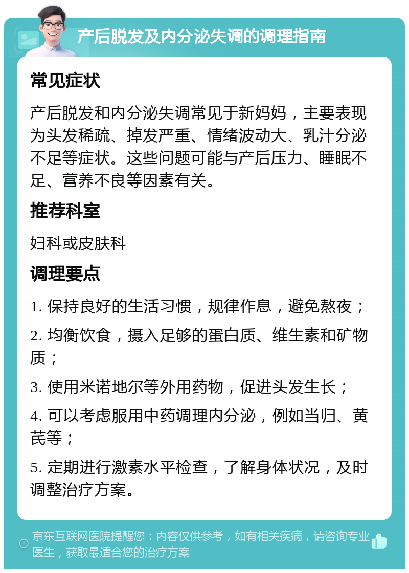 产后脱发及内分泌失调的调理指南 常见症状 产后脱发和内分泌失调常见于新妈妈，主要表现为头发稀疏、掉发严重、情绪波动大、乳汁分泌不足等症状。这些问题可能与产后压力、睡眠不足、营养不良等因素有关。 推荐科室 妇科或皮肤科 调理要点 1. 保持良好的生活习惯，规律作息，避免熬夜； 2. 均衡饮食，摄入足够的蛋白质、维生素和矿物质； 3. 使用米诺地尔等外用药物，促进头发生长； 4. 可以考虑服用中药调理内分泌，例如当归、黄芪等； 5. 定期进行激素水平检查，了解身体状况，及时调整治疗方案。