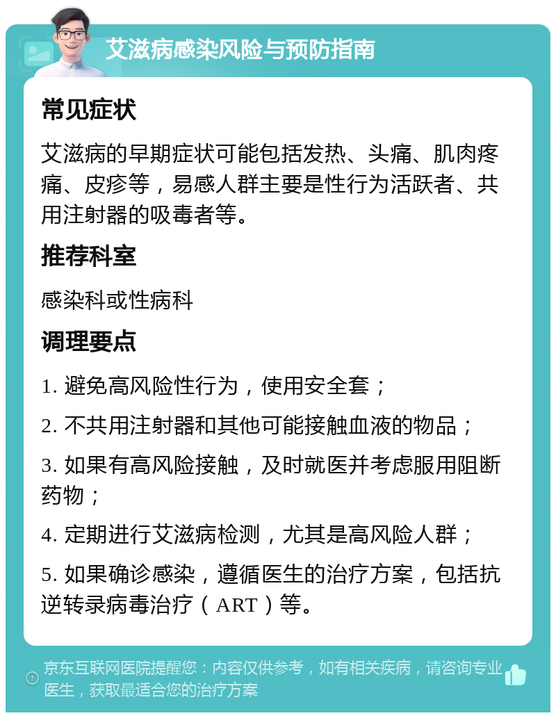 艾滋病感染风险与预防指南 常见症状 艾滋病的早期症状可能包括发热、头痛、肌肉疼痛、皮疹等，易感人群主要是性行为活跃者、共用注射器的吸毒者等。 推荐科室 感染科或性病科 调理要点 1. 避免高风险性行为，使用安全套； 2. 不共用注射器和其他可能接触血液的物品； 3. 如果有高风险接触，及时就医并考虑服用阻断药物； 4. 定期进行艾滋病检测，尤其是高风险人群； 5. 如果确诊感染，遵循医生的治疗方案，包括抗逆转录病毒治疗（ART）等。