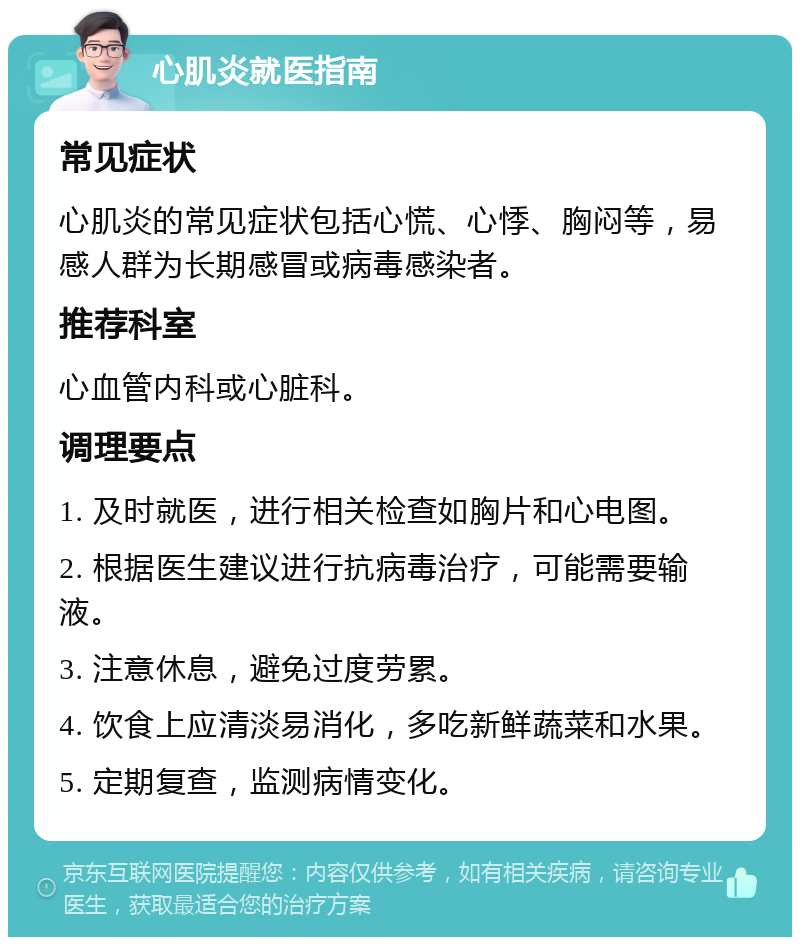 心肌炎就医指南 常见症状 心肌炎的常见症状包括心慌、心悸、胸闷等，易感人群为长期感冒或病毒感染者。 推荐科室 心血管内科或心脏科。 调理要点 1. 及时就医，进行相关检查如胸片和心电图。 2. 根据医生建议进行抗病毒治疗，可能需要输液。 3. 注意休息，避免过度劳累。 4. 饮食上应清淡易消化，多吃新鲜蔬菜和水果。 5. 定期复查，监测病情变化。