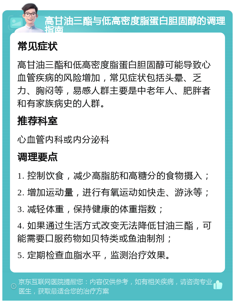 高甘油三酯与低高密度脂蛋白胆固醇的调理指南 常见症状 高甘油三酯和低高密度脂蛋白胆固醇可能导致心血管疾病的风险增加，常见症状包括头晕、乏力、胸闷等，易感人群主要是中老年人、肥胖者和有家族病史的人群。 推荐科室 心血管内科或内分泌科 调理要点 1. 控制饮食，减少高脂肪和高糖分的食物摄入； 2. 增加运动量，进行有氧运动如快走、游泳等； 3. 减轻体重，保持健康的体重指数； 4. 如果通过生活方式改变无法降低甘油三酯，可能需要口服药物如贝特类或鱼油制剂； 5. 定期检查血脂水平，监测治疗效果。