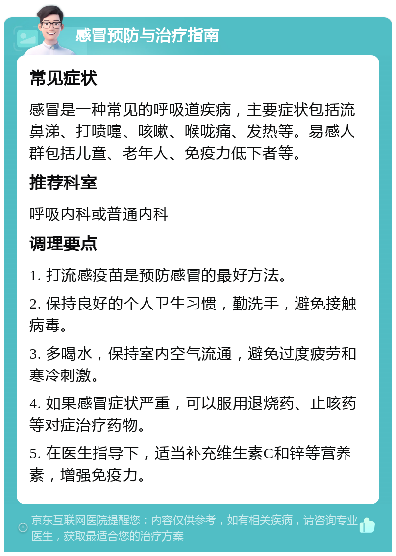 感冒预防与治疗指南 常见症状 感冒是一种常见的呼吸道疾病，主要症状包括流鼻涕、打喷嚏、咳嗽、喉咙痛、发热等。易感人群包括儿童、老年人、免疫力低下者等。 推荐科室 呼吸内科或普通内科 调理要点 1. 打流感疫苗是预防感冒的最好方法。 2. 保持良好的个人卫生习惯，勤洗手，避免接触病毒。 3. 多喝水，保持室内空气流通，避免过度疲劳和寒冷刺激。 4. 如果感冒症状严重，可以服用退烧药、止咳药等对症治疗药物。 5. 在医生指导下，适当补充维生素C和锌等营养素，增强免疫力。