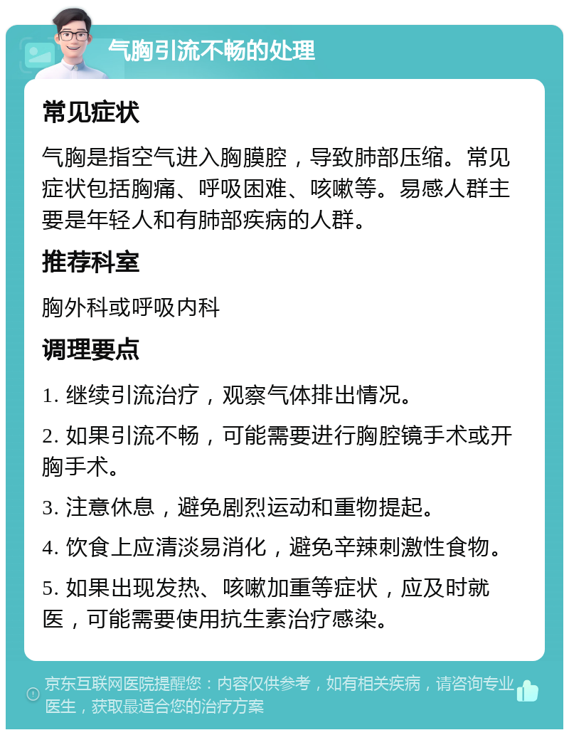 气胸引流不畅的处理 常见症状 气胸是指空气进入胸膜腔，导致肺部压缩。常见症状包括胸痛、呼吸困难、咳嗽等。易感人群主要是年轻人和有肺部疾病的人群。 推荐科室 胸外科或呼吸内科 调理要点 1. 继续引流治疗，观察气体排出情况。 2. 如果引流不畅，可能需要进行胸腔镜手术或开胸手术。 3. 注意休息，避免剧烈运动和重物提起。 4. 饮食上应清淡易消化，避免辛辣刺激性食物。 5. 如果出现发热、咳嗽加重等症状，应及时就医，可能需要使用抗生素治疗感染。