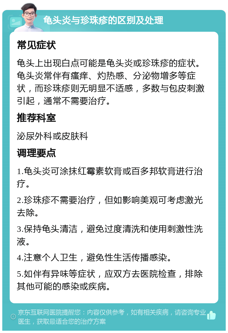 龟头炎与珍珠疹的区别及处理 常见症状 龟头上出现白点可能是龟头炎或珍珠疹的症状。龟头炎常伴有瘙痒、灼热感、分泌物增多等症状，而珍珠疹则无明显不适感，多数与包皮刺激引起，通常不需要治疗。 推荐科室 泌尿外科或皮肤科 调理要点 1.龟头炎可涂抹红霉素软膏或百多邦软膏进行治疗。 2.珍珠疹不需要治疗，但如影响美观可考虑激光去除。 3.保持龟头清洁，避免过度清洗和使用刺激性洗液。 4.注意个人卫生，避免性生活传播感染。 5.如伴有异味等症状，应双方去医院检查，排除其他可能的感染或疾病。