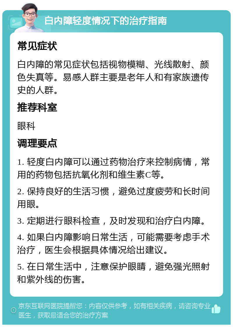 白内障轻度情况下的治疗指南 常见症状 白内障的常见症状包括视物模糊、光线散射、颜色失真等。易感人群主要是老年人和有家族遗传史的人群。 推荐科室 眼科 调理要点 1. 轻度白内障可以通过药物治疗来控制病情，常用的药物包括抗氧化剂和维生素C等。 2. 保持良好的生活习惯，避免过度疲劳和长时间用眼。 3. 定期进行眼科检查，及时发现和治疗白内障。 4. 如果白内障影响日常生活，可能需要考虑手术治疗，医生会根据具体情况给出建议。 5. 在日常生活中，注意保护眼睛，避免强光照射和紫外线的伤害。