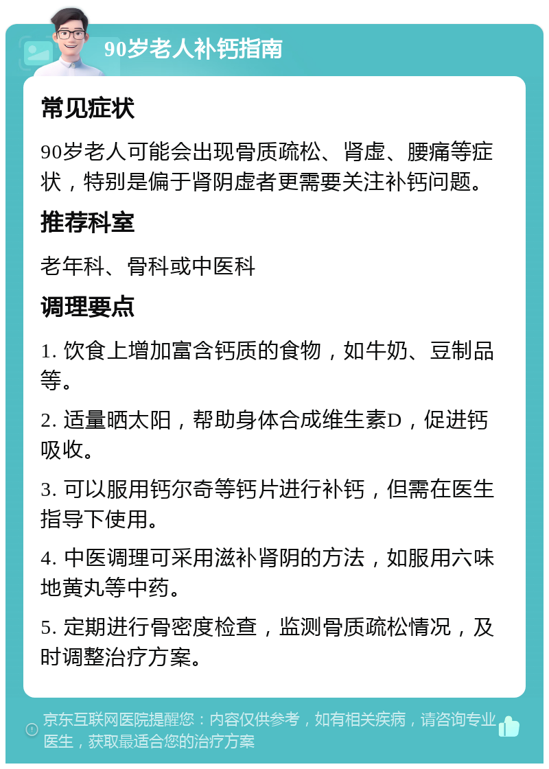 90岁老人补钙指南 常见症状 90岁老人可能会出现骨质疏松、肾虚、腰痛等症状，特别是偏于肾阴虚者更需要关注补钙问题。 推荐科室 老年科、骨科或中医科 调理要点 1. 饮食上增加富含钙质的食物，如牛奶、豆制品等。 2. 适量晒太阳，帮助身体合成维生素D，促进钙吸收。 3. 可以服用钙尔奇等钙片进行补钙，但需在医生指导下使用。 4. 中医调理可采用滋补肾阴的方法，如服用六味地黄丸等中药。 5. 定期进行骨密度检查，监测骨质疏松情况，及时调整治疗方案。