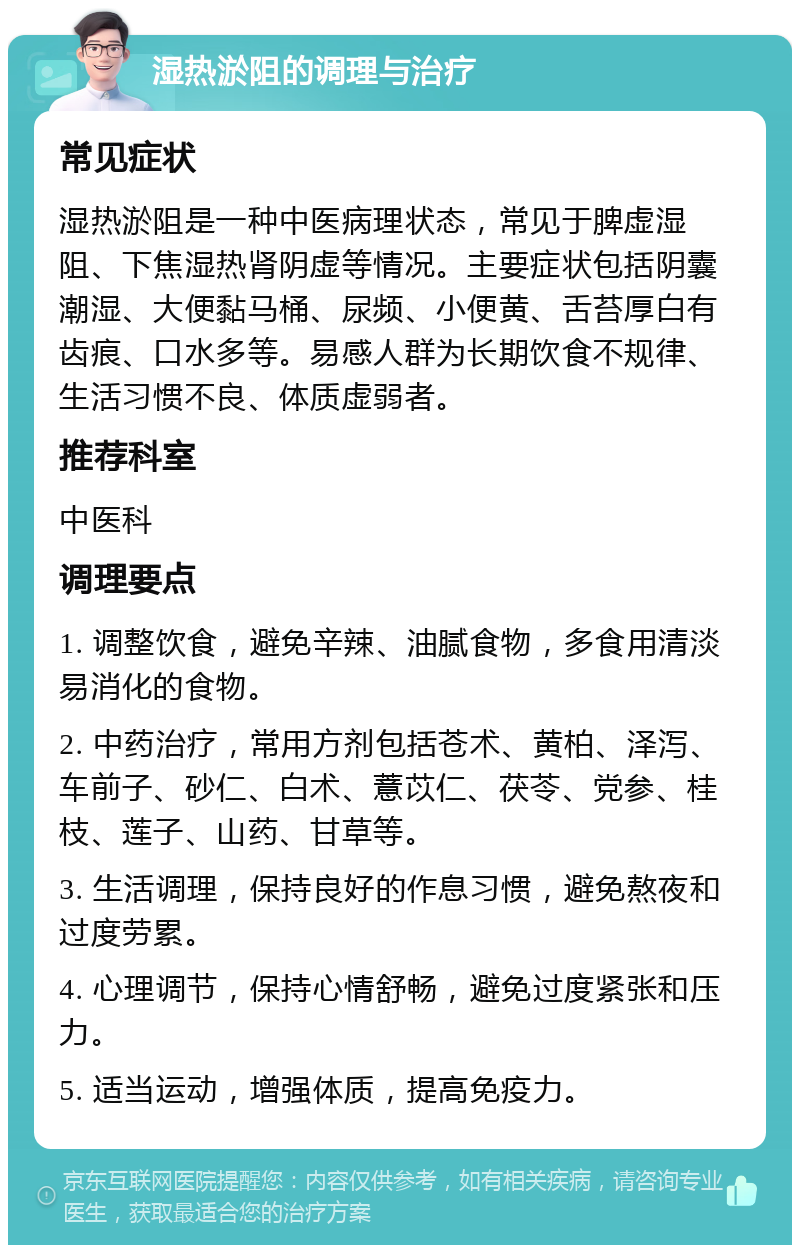 湿热淤阻的调理与治疗 常见症状 湿热淤阻是一种中医病理状态，常见于脾虚湿阻、下焦湿热肾阴虚等情况。主要症状包括阴囊潮湿、大便黏马桶、尿频、小便黄、舌苔厚白有齿痕、口水多等。易感人群为长期饮食不规律、生活习惯不良、体质虚弱者。 推荐科室 中医科 调理要点 1. 调整饮食，避免辛辣、油腻食物，多食用清淡易消化的食物。 2. 中药治疗，常用方剂包括苍术、黄柏、泽泻、车前子、砂仁、白术、薏苡仁、茯苓、党参、桂枝、莲子、山药、甘草等。 3. 生活调理，保持良好的作息习惯，避免熬夜和过度劳累。 4. 心理调节，保持心情舒畅，避免过度紧张和压力。 5. 适当运动，增强体质，提高免疫力。