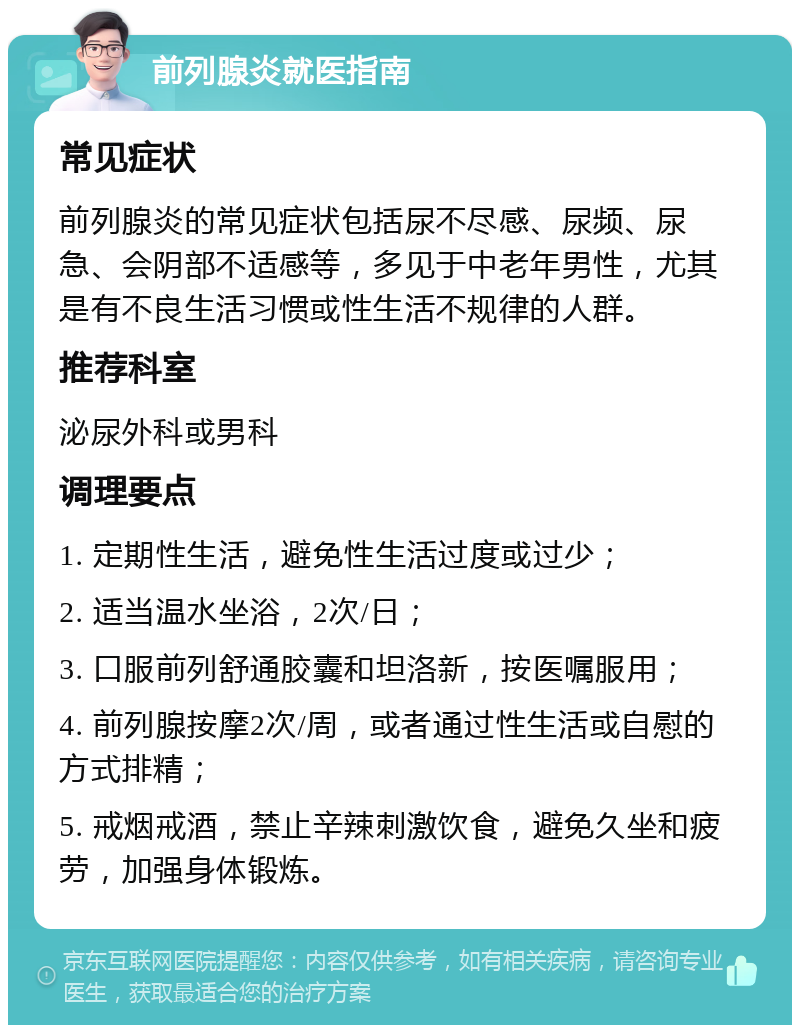 前列腺炎就医指南 常见症状 前列腺炎的常见症状包括尿不尽感、尿频、尿急、会阴部不适感等，多见于中老年男性，尤其是有不良生活习惯或性生活不规律的人群。 推荐科室 泌尿外科或男科 调理要点 1. 定期性生活，避免性生活过度或过少； 2. 适当温水坐浴，2次/日； 3. 口服前列舒通胶囊和坦洛新，按医嘱服用； 4. 前列腺按摩2次/周，或者通过性生活或自慰的方式排精； 5. 戒烟戒酒，禁止辛辣刺激饮食，避免久坐和疲劳，加强身体锻炼。