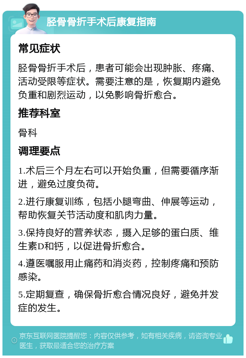 胫骨骨折手术后康复指南 常见症状 胫骨骨折手术后，患者可能会出现肿胀、疼痛、活动受限等症状。需要注意的是，恢复期内避免负重和剧烈运动，以免影响骨折愈合。 推荐科室 骨科 调理要点 1.术后三个月左右可以开始负重，但需要循序渐进，避免过度负荷。 2.进行康复训练，包括小腿弯曲、伸展等运动，帮助恢复关节活动度和肌肉力量。 3.保持良好的营养状态，摄入足够的蛋白质、维生素D和钙，以促进骨折愈合。 4.遵医嘱服用止痛药和消炎药，控制疼痛和预防感染。 5.定期复查，确保骨折愈合情况良好，避免并发症的发生。