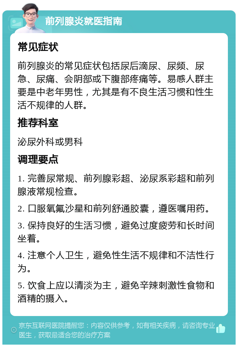 前列腺炎就医指南 常见症状 前列腺炎的常见症状包括尿后滴尿、尿频、尿急、尿痛、会阴部或下腹部疼痛等。易感人群主要是中老年男性，尤其是有不良生活习惯和性生活不规律的人群。 推荐科室 泌尿外科或男科 调理要点 1. 完善尿常规、前列腺彩超、泌尿系彩超和前列腺液常规检查。 2. 口服氧氟沙星和前列舒通胶囊，遵医嘱用药。 3. 保持良好的生活习惯，避免过度疲劳和长时间坐着。 4. 注意个人卫生，避免性生活不规律和不洁性行为。 5. 饮食上应以清淡为主，避免辛辣刺激性食物和酒精的摄入。