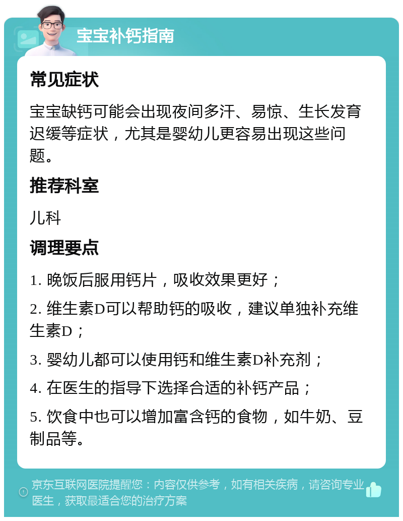 宝宝补钙指南 常见症状 宝宝缺钙可能会出现夜间多汗、易惊、生长发育迟缓等症状，尤其是婴幼儿更容易出现这些问题。 推荐科室 儿科 调理要点 1. 晚饭后服用钙片，吸收效果更好； 2. 维生素D可以帮助钙的吸收，建议单独补充维生素D； 3. 婴幼儿都可以使用钙和维生素D补充剂； 4. 在医生的指导下选择合适的补钙产品； 5. 饮食中也可以增加富含钙的食物，如牛奶、豆制品等。