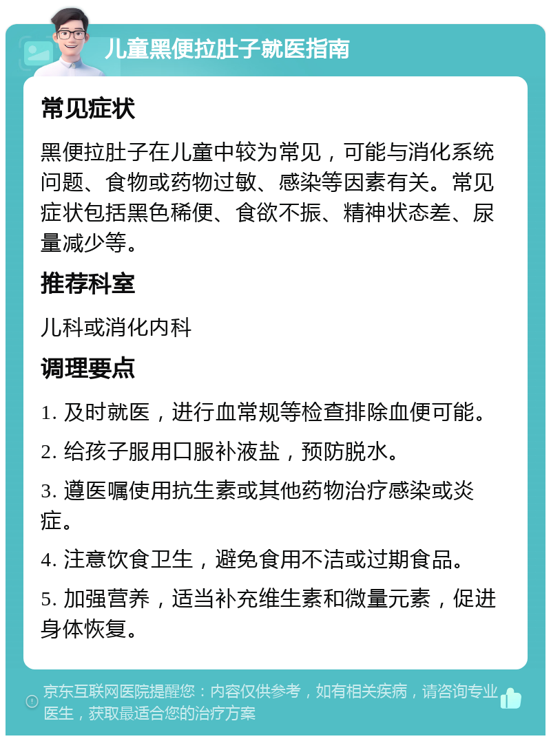 儿童黑便拉肚子就医指南 常见症状 黑便拉肚子在儿童中较为常见，可能与消化系统问题、食物或药物过敏、感染等因素有关。常见症状包括黑色稀便、食欲不振、精神状态差、尿量减少等。 推荐科室 儿科或消化内科 调理要点 1. 及时就医，进行血常规等检查排除血便可能。 2. 给孩子服用口服补液盐，预防脱水。 3. 遵医嘱使用抗生素或其他药物治疗感染或炎症。 4. 注意饮食卫生，避免食用不洁或过期食品。 5. 加强营养，适当补充维生素和微量元素，促进身体恢复。