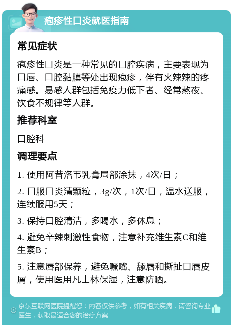 疱疹性口炎就医指南 常见症状 疱疹性口炎是一种常见的口腔疾病，主要表现为口唇、口腔黏膜等处出现疱疹，伴有火辣辣的疼痛感。易感人群包括免疫力低下者、经常熬夜、饮食不规律等人群。 推荐科室 口腔科 调理要点 1. 使用阿昔洛韦乳膏局部涂抹，4次/日； 2. 口服口炎清颗粒，3g/次，1次/日，温水送服，连续服用5天； 3. 保持口腔清洁，多喝水，多休息； 4. 避免辛辣刺激性食物，注意补充维生素C和维生素B； 5. 注意唇部保养，避免噘嘴、舔唇和撕扯口唇皮屑，使用医用凡士林保湿，注意防晒。