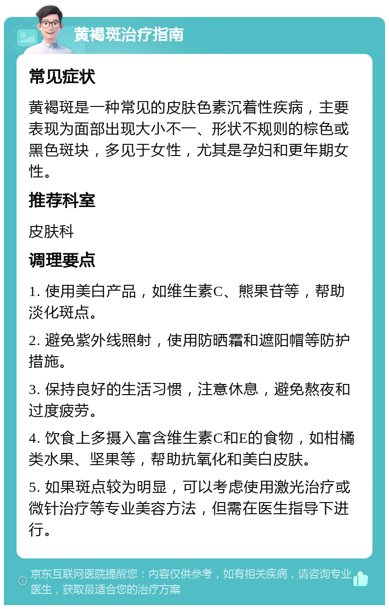 黄褐斑治疗指南 常见症状 黄褐斑是一种常见的皮肤色素沉着性疾病，主要表现为面部出现大小不一、形状不规则的棕色或黑色斑块，多见于女性，尤其是孕妇和更年期女性。 推荐科室 皮肤科 调理要点 1. 使用美白产品，如维生素C、熊果苷等，帮助淡化斑点。 2. 避免紫外线照射，使用防晒霜和遮阳帽等防护措施。 3. 保持良好的生活习惯，注意休息，避免熬夜和过度疲劳。 4. 饮食上多摄入富含维生素C和E的食物，如柑橘类水果、坚果等，帮助抗氧化和美白皮肤。 5. 如果斑点较为明显，可以考虑使用激光治疗或微针治疗等专业美容方法，但需在医生指导下进行。