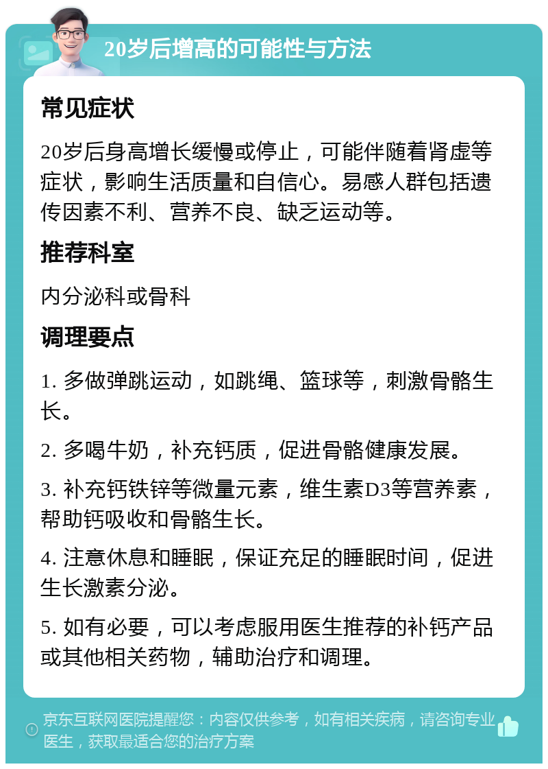 20岁后增高的可能性与方法 常见症状 20岁后身高增长缓慢或停止，可能伴随着肾虚等症状，影响生活质量和自信心。易感人群包括遗传因素不利、营养不良、缺乏运动等。 推荐科室 内分泌科或骨科 调理要点 1. 多做弹跳运动，如跳绳、篮球等，刺激骨骼生长。 2. 多喝牛奶，补充钙质，促进骨骼健康发展。 3. 补充钙铁锌等微量元素，维生素D3等营养素，帮助钙吸收和骨骼生长。 4. 注意休息和睡眠，保证充足的睡眠时间，促进生长激素分泌。 5. 如有必要，可以考虑服用医生推荐的补钙产品或其他相关药物，辅助治疗和调理。