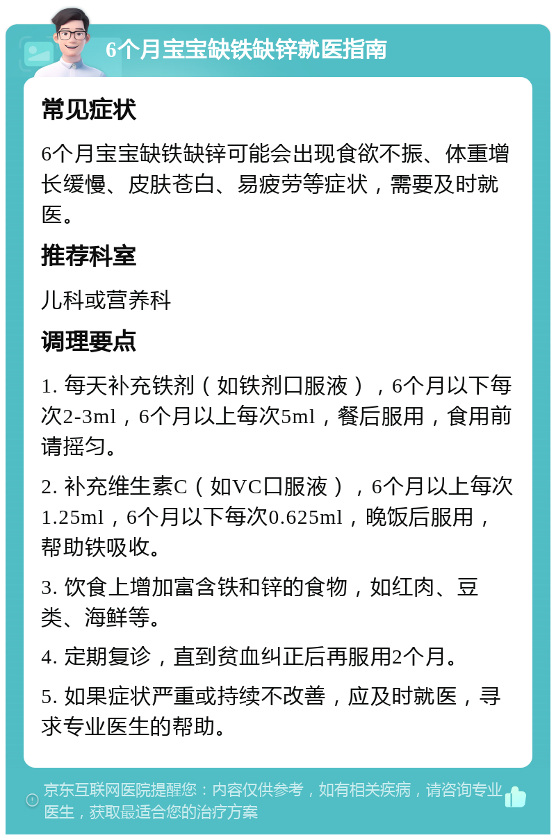 6个月宝宝缺铁缺锌就医指南 常见症状 6个月宝宝缺铁缺锌可能会出现食欲不振、体重增长缓慢、皮肤苍白、易疲劳等症状，需要及时就医。 推荐科室 儿科或营养科 调理要点 1. 每天补充铁剂（如铁剂口服液），6个月以下每次2-3ml，6个月以上每次5ml，餐后服用，食用前请摇匀。 2. 补充维生素C（如VC口服液），6个月以上每次1.25ml，6个月以下每次0.625ml，晚饭后服用，帮助铁吸收。 3. 饮食上增加富含铁和锌的食物，如红肉、豆类、海鲜等。 4. 定期复诊，直到贫血纠正后再服用2个月。 5. 如果症状严重或持续不改善，应及时就医，寻求专业医生的帮助。