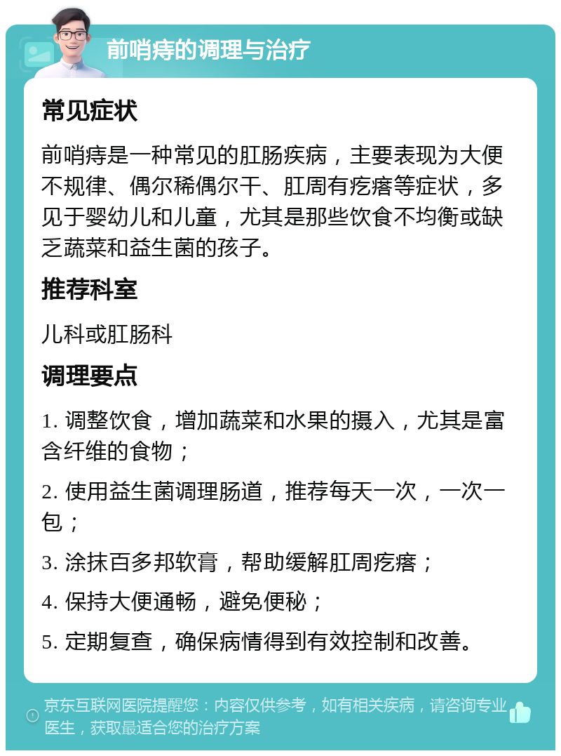 前哨痔的调理与治疗 常见症状 前哨痔是一种常见的肛肠疾病，主要表现为大便不规律、偶尔稀偶尔干、肛周有疙瘩等症状，多见于婴幼儿和儿童，尤其是那些饮食不均衡或缺乏蔬菜和益生菌的孩子。 推荐科室 儿科或肛肠科 调理要点 1. 调整饮食，增加蔬菜和水果的摄入，尤其是富含纤维的食物； 2. 使用益生菌调理肠道，推荐每天一次，一次一包； 3. 涂抹百多邦软膏，帮助缓解肛周疙瘩； 4. 保持大便通畅，避免便秘； 5. 定期复查，确保病情得到有效控制和改善。