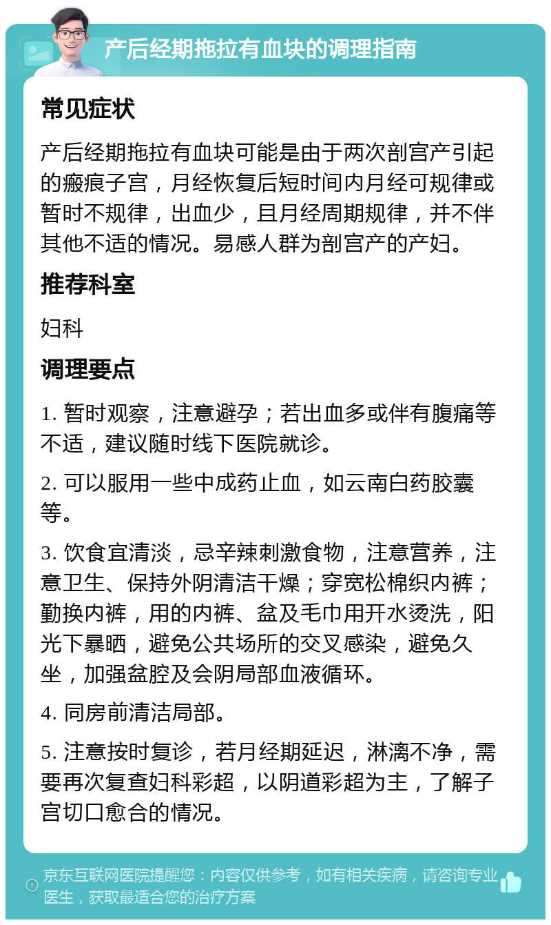 产后经期拖拉有血块的调理指南 常见症状 产后经期拖拉有血块可能是由于两次剖宫产引起的瘢痕子宫，月经恢复后短时间内月经可规律或暂时不规律，出血少，且月经周期规律，并不伴其他不适的情况。易感人群为剖宫产的产妇。 推荐科室 妇科 调理要点 1. 暂时观察，注意避孕；若出血多或伴有腹痛等不适，建议随时线下医院就诊。 2. 可以服用一些中成药止血，如云南白药胶囊等。 3. 饮食宜清淡，忌辛辣刺激食物，注意营养，注意卫生、保持外阴清洁干燥；穿宽松棉织内裤；勤换内裤，用的内裤、盆及毛巾用开水烫洗，阳光下暴晒，避免公共场所的交叉感染，避免久坐，加强盆腔及会阴局部血液循环。 4. 同房前清洁局部。 5. 注意按时复诊，若月经期延迟，淋漓不净，需要再次复查妇科彩超，以阴道彩超为主，了解子宫切口愈合的情况。