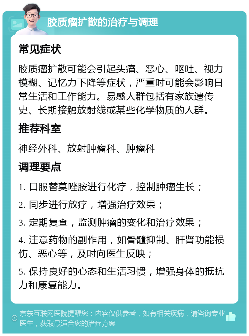 胶质瘤扩散的治疗与调理 常见症状 胶质瘤扩散可能会引起头痛、恶心、呕吐、视力模糊、记忆力下降等症状，严重时可能会影响日常生活和工作能力。易感人群包括有家族遗传史、长期接触放射线或某些化学物质的人群。 推荐科室 神经外科、放射肿瘤科、肿瘤科 调理要点 1. 口服替莫唑胺进行化疗，控制肿瘤生长； 2. 同步进行放疗，增强治疗效果； 3. 定期复查，监测肿瘤的变化和治疗效果； 4. 注意药物的副作用，如骨髓抑制、肝肾功能损伤、恶心等，及时向医生反映； 5. 保持良好的心态和生活习惯，增强身体的抵抗力和康复能力。