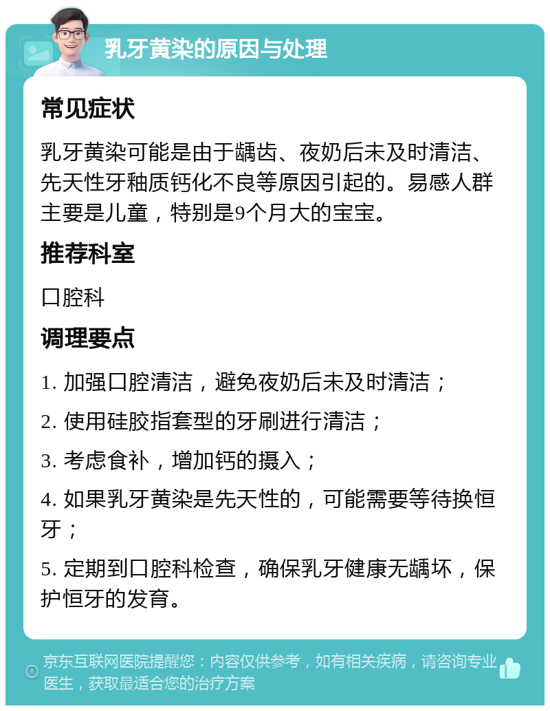 乳牙黄染的原因与处理 常见症状 乳牙黄染可能是由于龋齿、夜奶后未及时清洁、先天性牙釉质钙化不良等原因引起的。易感人群主要是儿童，特别是9个月大的宝宝。 推荐科室 口腔科 调理要点 1. 加强口腔清洁，避免夜奶后未及时清洁； 2. 使用硅胶指套型的牙刷进行清洁； 3. 考虑食补，增加钙的摄入； 4. 如果乳牙黄染是先天性的，可能需要等待换恒牙； 5. 定期到口腔科检查，确保乳牙健康无龋坏，保护恒牙的发育。