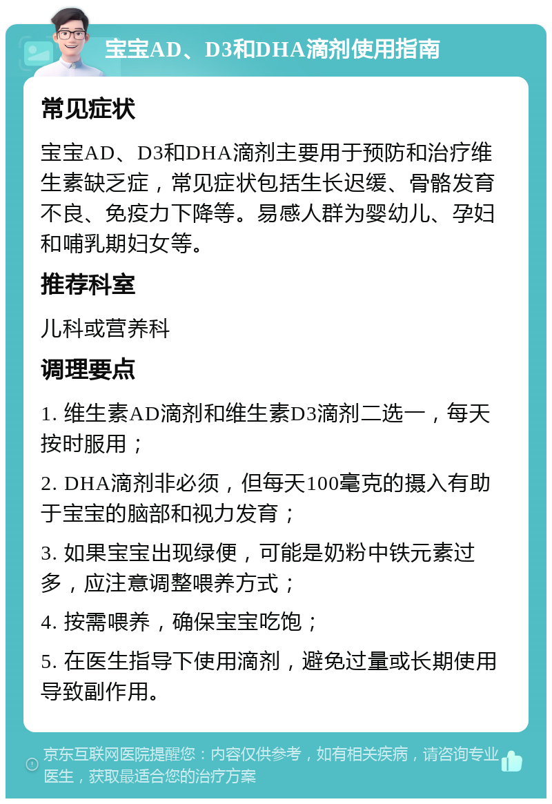 宝宝AD、D3和DHA滴剂使用指南 常见症状 宝宝AD、D3和DHA滴剂主要用于预防和治疗维生素缺乏症，常见症状包括生长迟缓、骨骼发育不良、免疫力下降等。易感人群为婴幼儿、孕妇和哺乳期妇女等。 推荐科室 儿科或营养科 调理要点 1. 维生素AD滴剂和维生素D3滴剂二选一，每天按时服用； 2. DHA滴剂非必须，但每天100毫克的摄入有助于宝宝的脑部和视力发育； 3. 如果宝宝出现绿便，可能是奶粉中铁元素过多，应注意调整喂养方式； 4. 按需喂养，确保宝宝吃饱； 5. 在医生指导下使用滴剂，避免过量或长期使用导致副作用。