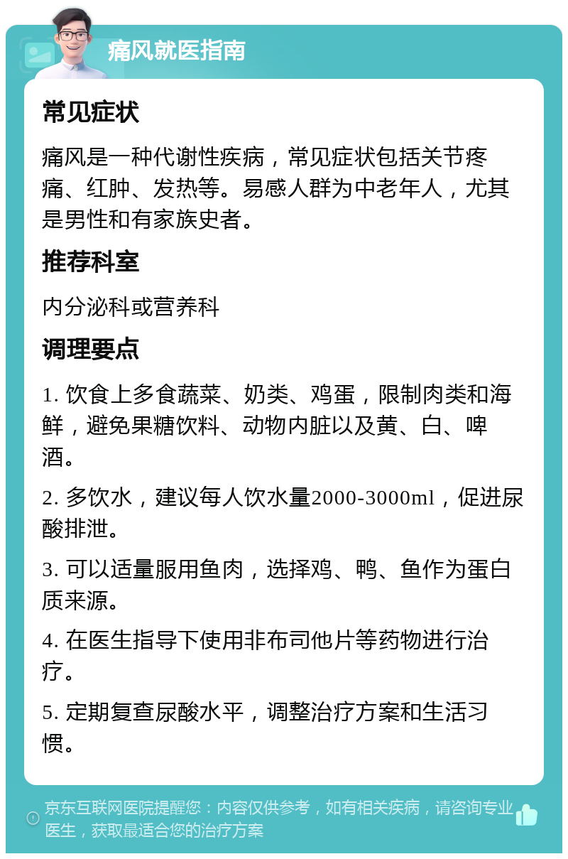 痛风就医指南 常见症状 痛风是一种代谢性疾病，常见症状包括关节疼痛、红肿、发热等。易感人群为中老年人，尤其是男性和有家族史者。 推荐科室 内分泌科或营养科 调理要点 1. 饮食上多食蔬菜、奶类、鸡蛋，限制肉类和海鲜，避免果糖饮料、动物内脏以及黄、白、啤酒。 2. 多饮水，建议每人饮水量2000-3000ml，促进尿酸排泄。 3. 可以适量服用鱼肉，选择鸡、鸭、鱼作为蛋白质来源。 4. 在医生指导下使用非布司他片等药物进行治疗。 5. 定期复查尿酸水平，调整治疗方案和生活习惯。