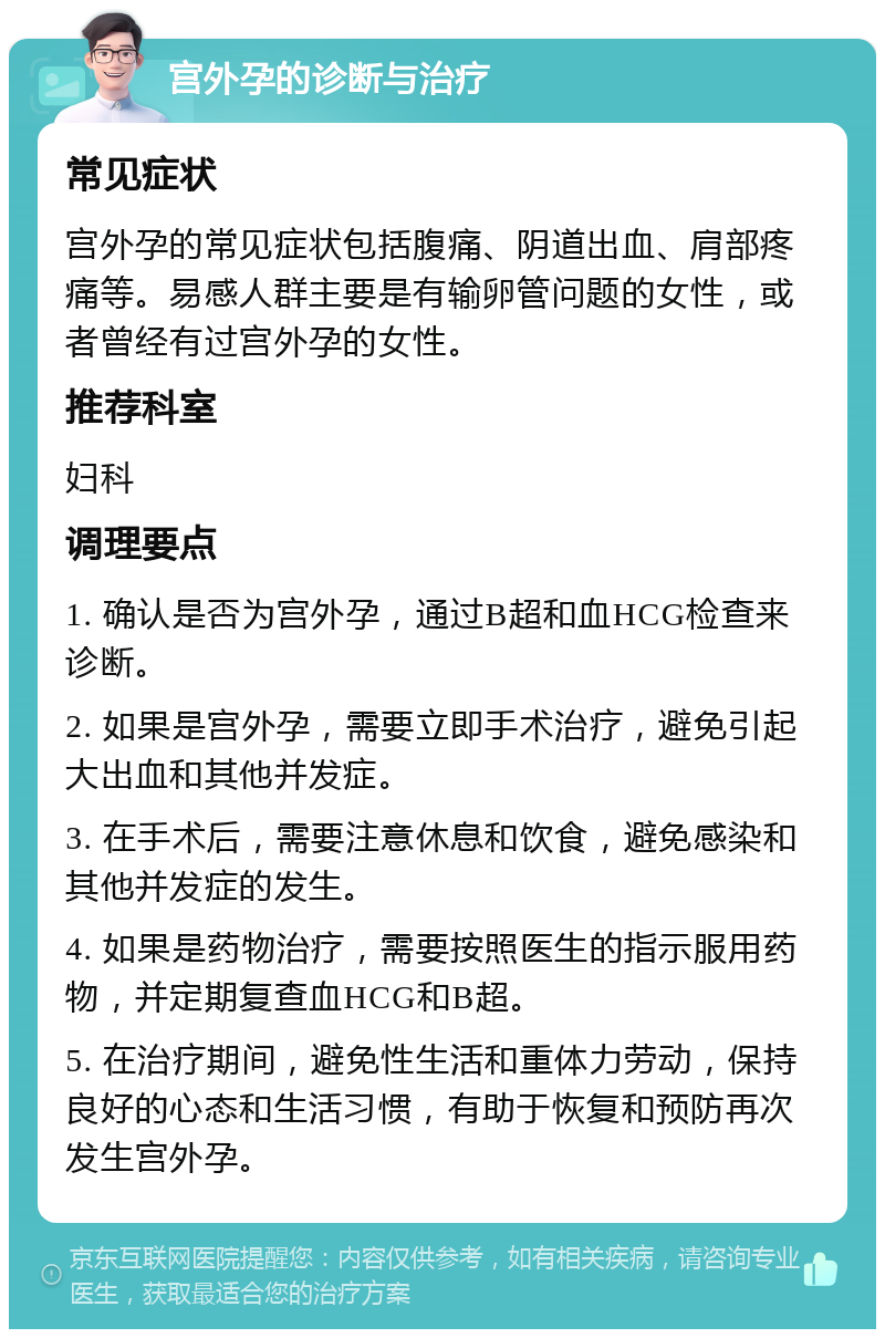 宫外孕的诊断与治疗 常见症状 宫外孕的常见症状包括腹痛、阴道出血、肩部疼痛等。易感人群主要是有输卵管问题的女性，或者曾经有过宫外孕的女性。 推荐科室 妇科 调理要点 1. 确认是否为宫外孕，通过B超和血HCG检查来诊断。 2. 如果是宫外孕，需要立即手术治疗，避免引起大出血和其他并发症。 3. 在手术后，需要注意休息和饮食，避免感染和其他并发症的发生。 4. 如果是药物治疗，需要按照医生的指示服用药物，并定期复查血HCG和B超。 5. 在治疗期间，避免性生活和重体力劳动，保持良好的心态和生活习惯，有助于恢复和预防再次发生宫外孕。