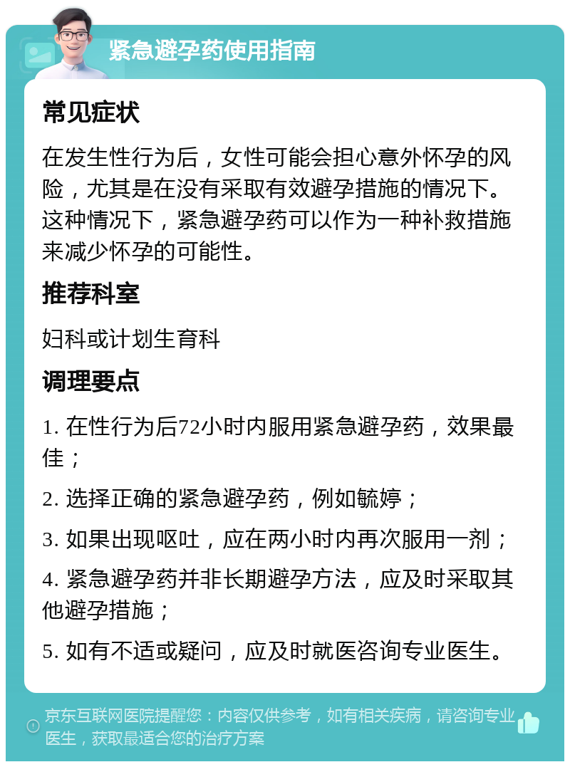 紧急避孕药使用指南 常见症状 在发生性行为后，女性可能会担心意外怀孕的风险，尤其是在没有采取有效避孕措施的情况下。这种情况下，紧急避孕药可以作为一种补救措施来减少怀孕的可能性。 推荐科室 妇科或计划生育科 调理要点 1. 在性行为后72小时内服用紧急避孕药，效果最佳； 2. 选择正确的紧急避孕药，例如毓婷； 3. 如果出现呕吐，应在两小时内再次服用一剂； 4. 紧急避孕药并非长期避孕方法，应及时采取其他避孕措施； 5. 如有不适或疑问，应及时就医咨询专业医生。