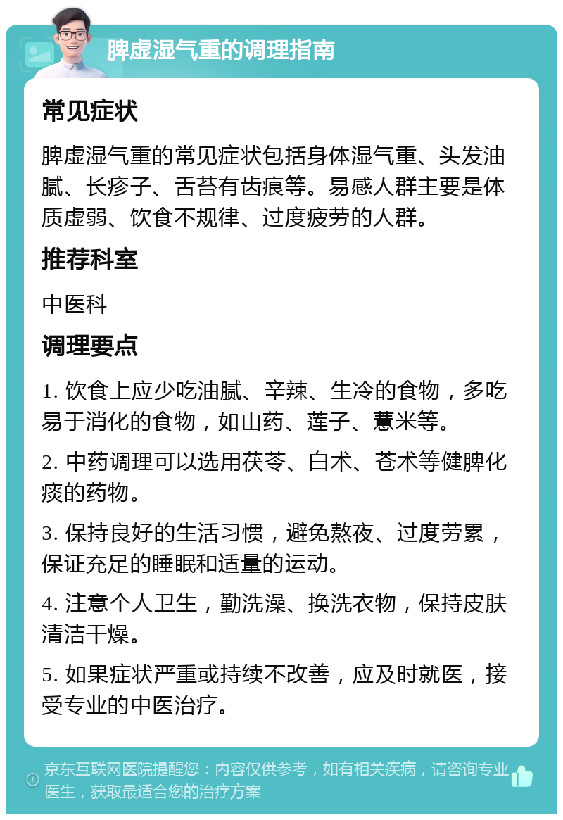 脾虚湿气重的调理指南 常见症状 脾虚湿气重的常见症状包括身体湿气重、头发油腻、长疹子、舌苔有齿痕等。易感人群主要是体质虚弱、饮食不规律、过度疲劳的人群。 推荐科室 中医科 调理要点 1. 饮食上应少吃油腻、辛辣、生冷的食物，多吃易于消化的食物，如山药、莲子、薏米等。 2. 中药调理可以选用茯苓、白术、苍术等健脾化痰的药物。 3. 保持良好的生活习惯，避免熬夜、过度劳累，保证充足的睡眠和适量的运动。 4. 注意个人卫生，勤洗澡、换洗衣物，保持皮肤清洁干燥。 5. 如果症状严重或持续不改善，应及时就医，接受专业的中医治疗。