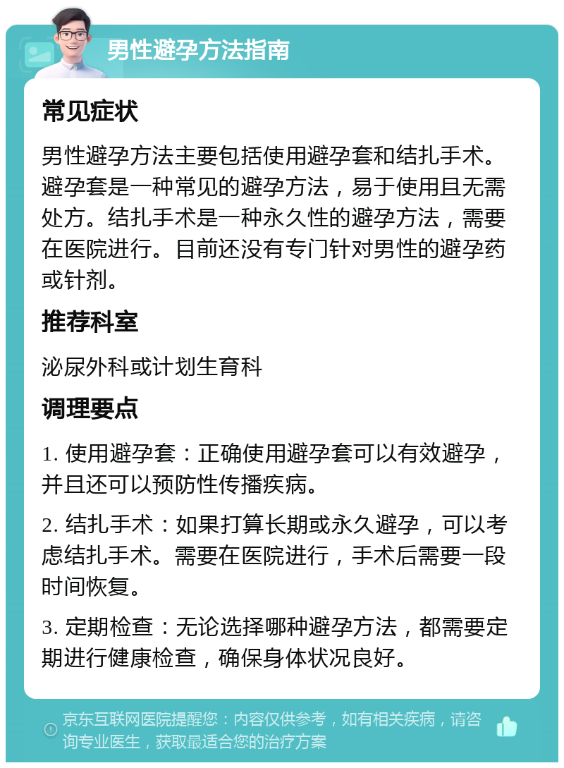 男性避孕方法指南 常见症状 男性避孕方法主要包括使用避孕套和结扎手术。避孕套是一种常见的避孕方法，易于使用且无需处方。结扎手术是一种永久性的避孕方法，需要在医院进行。目前还没有专门针对男性的避孕药或针剂。 推荐科室 泌尿外科或计划生育科 调理要点 1. 使用避孕套：正确使用避孕套可以有效避孕，并且还可以预防性传播疾病。 2. 结扎手术：如果打算长期或永久避孕，可以考虑结扎手术。需要在医院进行，手术后需要一段时间恢复。 3. 定期检查：无论选择哪种避孕方法，都需要定期进行健康检查，确保身体状况良好。