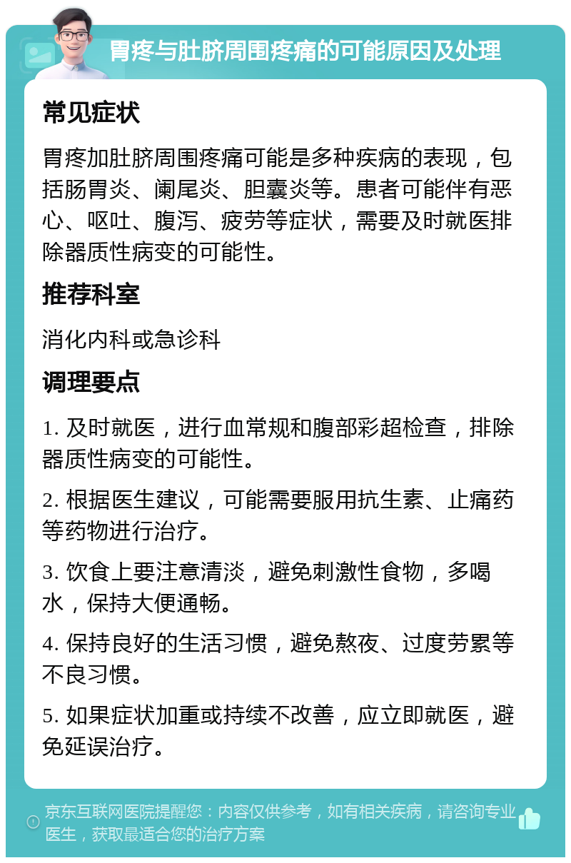 胃疼与肚脐周围疼痛的可能原因及处理 常见症状 胃疼加肚脐周围疼痛可能是多种疾病的表现，包括肠胃炎、阑尾炎、胆囊炎等。患者可能伴有恶心、呕吐、腹泻、疲劳等症状，需要及时就医排除器质性病变的可能性。 推荐科室 消化内科或急诊科 调理要点 1. 及时就医，进行血常规和腹部彩超检查，排除器质性病变的可能性。 2. 根据医生建议，可能需要服用抗生素、止痛药等药物进行治疗。 3. 饮食上要注意清淡，避免刺激性食物，多喝水，保持大便通畅。 4. 保持良好的生活习惯，避免熬夜、过度劳累等不良习惯。 5. 如果症状加重或持续不改善，应立即就医，避免延误治疗。