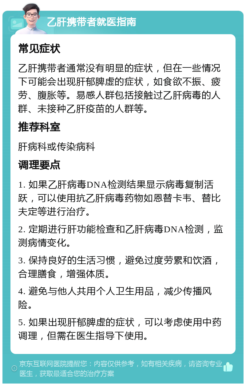 乙肝携带者就医指南 常见症状 乙肝携带者通常没有明显的症状，但在一些情况下可能会出现肝郁脾虚的症状，如食欲不振、疲劳、腹胀等。易感人群包括接触过乙肝病毒的人群、未接种乙肝疫苗的人群等。 推荐科室 肝病科或传染病科 调理要点 1. 如果乙肝病毒DNA检测结果显示病毒复制活跃，可以使用抗乙肝病毒药物如恩替卡韦、替比夫定等进行治疗。 2. 定期进行肝功能检查和乙肝病毒DNA检测，监测病情变化。 3. 保持良好的生活习惯，避免过度劳累和饮酒，合理膳食，增强体质。 4. 避免与他人共用个人卫生用品，减少传播风险。 5. 如果出现肝郁脾虚的症状，可以考虑使用中药调理，但需在医生指导下使用。