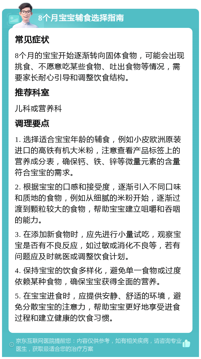 8个月宝宝辅食选择指南 常见症状 8个月的宝宝开始逐渐转向固体食物，可能会出现挑食、不愿意吃某些食物、吐出食物等情况，需要家长耐心引导和调整饮食结构。 推荐科室 儿科或营养科 调理要点 1. 选择适合宝宝年龄的辅食，例如小皮欧洲原装进口的高铁有机大米粉，注意查看产品标签上的营养成分表，确保钙、铁、锌等微量元素的含量符合宝宝的需求。 2. 根据宝宝的口感和接受度，逐渐引入不同口味和质地的食物，例如从细腻的米粉开始，逐渐过渡到颗粒较大的食物，帮助宝宝建立咀嚼和吞咽的能力。 3. 在添加新食物时，应先进行小量试吃，观察宝宝是否有不良反应，如过敏或消化不良等，若有问题应及时就医或调整饮食计划。 4. 保持宝宝的饮食多样化，避免单一食物或过度依赖某种食物，确保宝宝获得全面的营养。 5. 在宝宝进食时，应提供安静、舒适的环境，避免分散宝宝的注意力，帮助宝宝更好地享受进食过程和建立健康的饮食习惯。