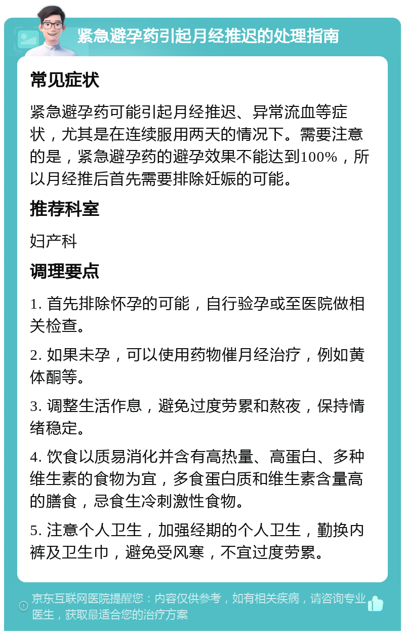 紧急避孕药引起月经推迟的处理指南 常见症状 紧急避孕药可能引起月经推迟、异常流血等症状，尤其是在连续服用两天的情况下。需要注意的是，紧急避孕药的避孕效果不能达到100%，所以月经推后首先需要排除妊娠的可能。 推荐科室 妇产科 调理要点 1. 首先排除怀孕的可能，自行验孕或至医院做相关检查。 2. 如果未孕，可以使用药物催月经治疗，例如黄体酮等。 3. 调整生活作息，避免过度劳累和熬夜，保持情绪稳定。 4. 饮食以质易消化并含有高热量、高蛋白、多种维生素的食物为宜，多食蛋白质和维生素含量高的膳食，忌食生冷刺激性食物。 5. 注意个人卫生，加强经期的个人卫生，勤换内裤及卫生巾，避免受风寒，不宜过度劳累。