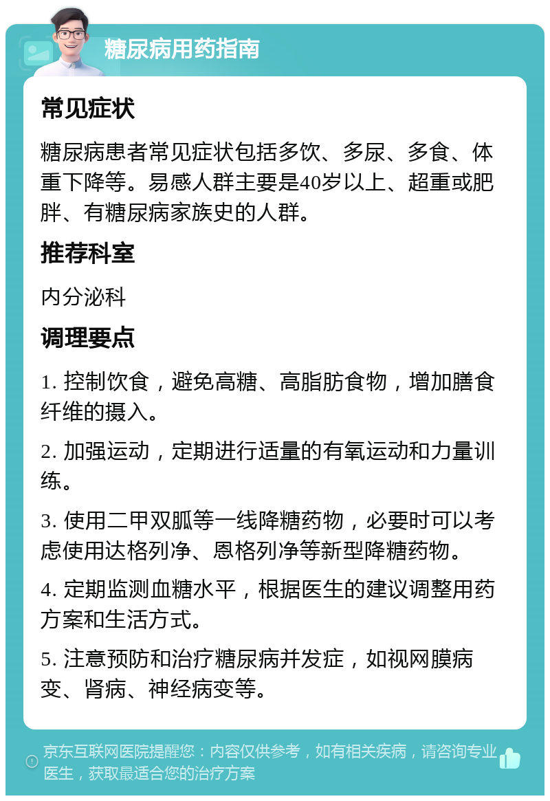 糖尿病用药指南 常见症状 糖尿病患者常见症状包括多饮、多尿、多食、体重下降等。易感人群主要是40岁以上、超重或肥胖、有糖尿病家族史的人群。 推荐科室 内分泌科 调理要点 1. 控制饮食，避免高糖、高脂肪食物，增加膳食纤维的摄入。 2. 加强运动，定期进行适量的有氧运动和力量训练。 3. 使用二甲双胍等一线降糖药物，必要时可以考虑使用达格列净、恩格列净等新型降糖药物。 4. 定期监测血糖水平，根据医生的建议调整用药方案和生活方式。 5. 注意预防和治疗糖尿病并发症，如视网膜病变、肾病、神经病变等。