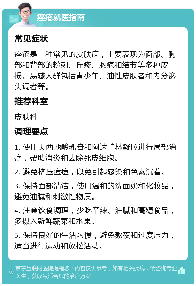 痤疮就医指南 常见症状 痤疮是一种常见的皮肤病，主要表现为面部、胸部和背部的粉刺、丘疹、脓疱和结节等多种皮损。易感人群包括青少年、油性皮肤者和内分泌失调者等。 推荐科室 皮肤科 调理要点 1. 使用夫西地酸乳膏和阿达帕林凝胶进行局部治疗，帮助消炎和去除死皮细胞。 2. 避免挤压痘痘，以免引起感染和色素沉着。 3. 保持面部清洁，使用温和的洗面奶和化妆品，避免油腻和刺激性物质。 4. 注意饮食调理，少吃辛辣、油腻和高糖食品，多摄入新鲜蔬菜和水果。 5. 保持良好的生活习惯，避免熬夜和过度压力，适当进行运动和放松活动。