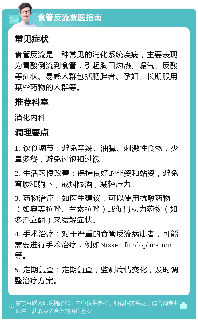 食管反流就医指南 常见症状 食管反流是一种常见的消化系统疾病，主要表现为胃酸倒流到食管，引起胸口灼热、嗳气、反酸等症状。易感人群包括肥胖者、孕妇、长期服用某些药物的人群等。 推荐科室 消化内科 调理要点 1. 饮食调节：避免辛辣、油腻、刺激性食物，少量多餐，避免过饱和过饿。 2. 生活习惯改善：保持良好的坐姿和站姿，避免弯腰和躺下，戒烟限酒，减轻压力。 3. 药物治疗：如医生建议，可以使用抗酸药物（如奥美拉唑、兰索拉唑）或促胃动力药物（如多潘立酮）来缓解症状。 4. 手术治疗：对于严重的食管反流病患者，可能需要进行手术治疗，例如Nissen fundoplication等。 5. 定期复查：定期复查，监测病情变化，及时调整治疗方案。