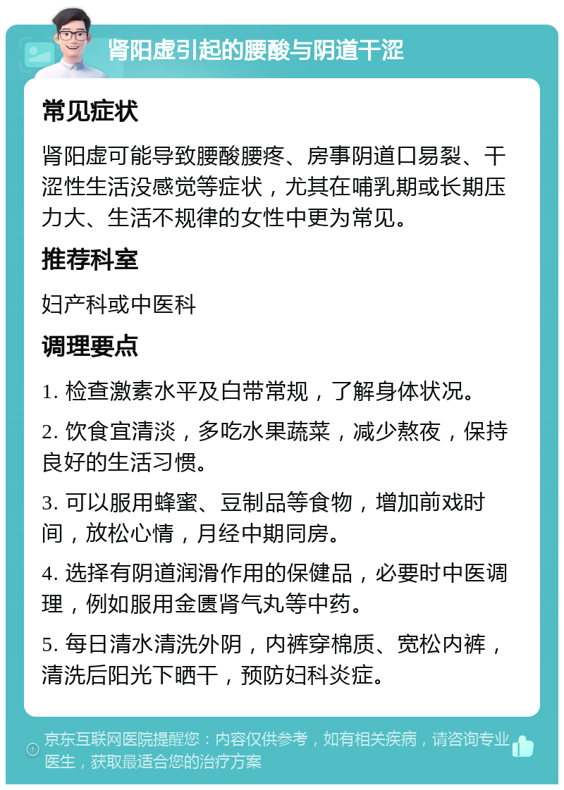 肾阳虚引起的腰酸与阴道干涩 常见症状 肾阳虚可能导致腰酸腰疼、房事阴道口易裂、干涩性生活没感觉等症状，尤其在哺乳期或长期压力大、生活不规律的女性中更为常见。 推荐科室 妇产科或中医科 调理要点 1. 检查激素水平及白带常规，了解身体状况。 2. 饮食宜清淡，多吃水果蔬菜，减少熬夜，保持良好的生活习惯。 3. 可以服用蜂蜜、豆制品等食物，增加前戏时间，放松心情，月经中期同房。 4. 选择有阴道润滑作用的保健品，必要时中医调理，例如服用金匮肾气丸等中药。 5. 每日清水清洗外阴，内裤穿棉质、宽松内裤，清洗后阳光下晒干，预防妇科炎症。