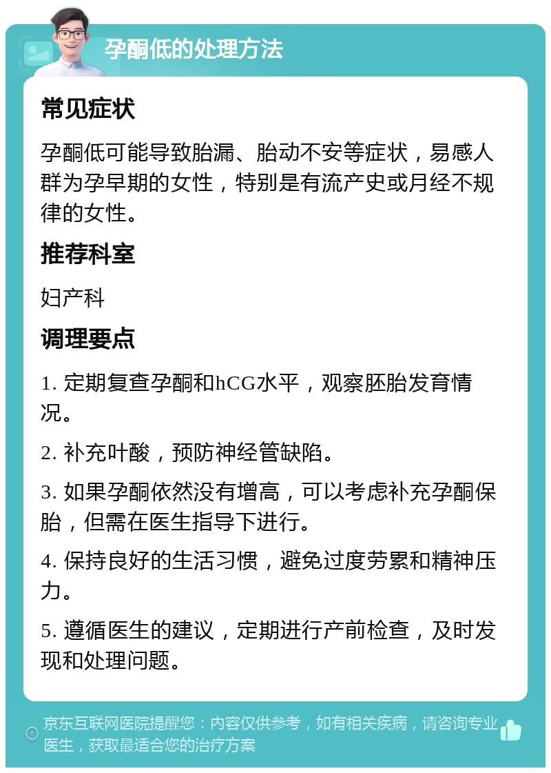 孕酮低的处理方法 常见症状 孕酮低可能导致胎漏、胎动不安等症状，易感人群为孕早期的女性，特别是有流产史或月经不规律的女性。 推荐科室 妇产科 调理要点 1. 定期复查孕酮和hCG水平，观察胚胎发育情况。 2. 补充叶酸，预防神经管缺陷。 3. 如果孕酮依然没有增高，可以考虑补充孕酮保胎，但需在医生指导下进行。 4. 保持良好的生活习惯，避免过度劳累和精神压力。 5. 遵循医生的建议，定期进行产前检查，及时发现和处理问题。