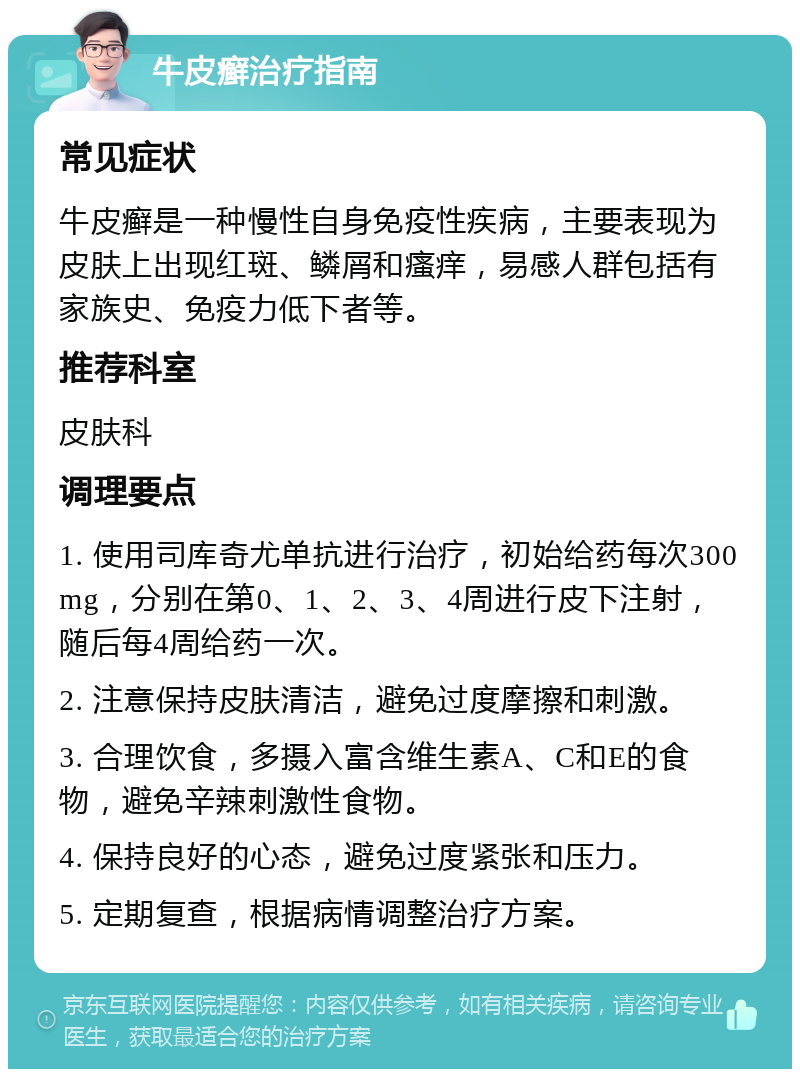 牛皮癣治疗指南 常见症状 牛皮癣是一种慢性自身免疫性疾病，主要表现为皮肤上出现红斑、鳞屑和瘙痒，易感人群包括有家族史、免疫力低下者等。 推荐科室 皮肤科 调理要点 1. 使用司库奇尤单抗进行治疗，初始给药每次300mg，分别在第0、1、2、3、4周进行皮下注射，随后每4周给药一次。 2. 注意保持皮肤清洁，避免过度摩擦和刺激。 3. 合理饮食，多摄入富含维生素A、C和E的食物，避免辛辣刺激性食物。 4. 保持良好的心态，避免过度紧张和压力。 5. 定期复查，根据病情调整治疗方案。