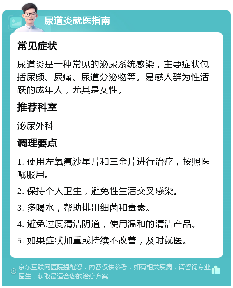 尿道炎就医指南 常见症状 尿道炎是一种常见的泌尿系统感染，主要症状包括尿频、尿痛、尿道分泌物等。易感人群为性活跃的成年人，尤其是女性。 推荐科室 泌尿外科 调理要点 1. 使用左氧氟沙星片和三金片进行治疗，按照医嘱服用。 2. 保持个人卫生，避免性生活交叉感染。 3. 多喝水，帮助排出细菌和毒素。 4. 避免过度清洁阴道，使用温和的清洁产品。 5. 如果症状加重或持续不改善，及时就医。