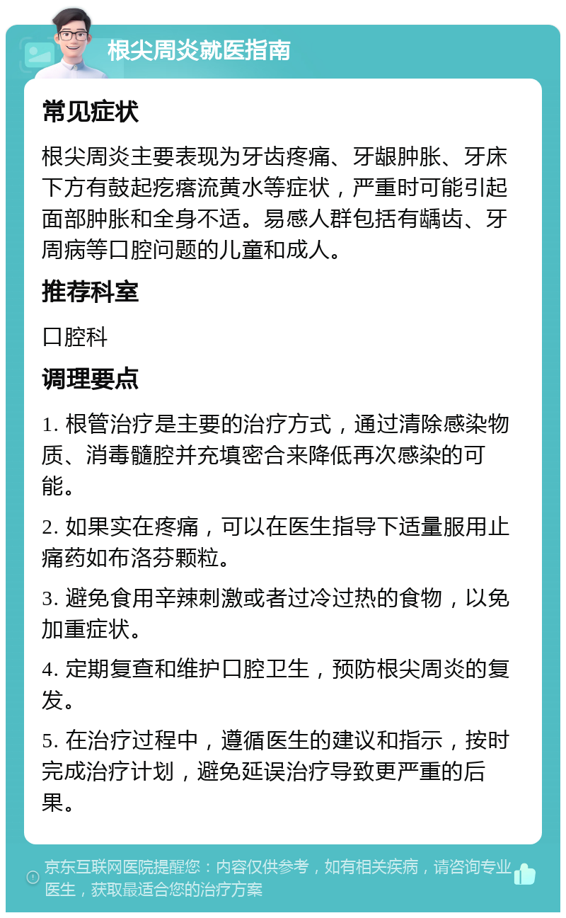 根尖周炎就医指南 常见症状 根尖周炎主要表现为牙齿疼痛、牙龈肿胀、牙床下方有鼓起疙瘩流黄水等症状，严重时可能引起面部肿胀和全身不适。易感人群包括有龋齿、牙周病等口腔问题的儿童和成人。 推荐科室 口腔科 调理要点 1. 根管治疗是主要的治疗方式，通过清除感染物质、消毒髓腔并充填密合来降低再次感染的可能。 2. 如果实在疼痛，可以在医生指导下适量服用止痛药如布洛芬颗粒。 3. 避免食用辛辣刺激或者过冷过热的食物，以免加重症状。 4. 定期复查和维护口腔卫生，预防根尖周炎的复发。 5. 在治疗过程中，遵循医生的建议和指示，按时完成治疗计划，避免延误治疗导致更严重的后果。