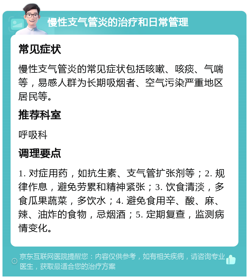 慢性支气管炎的治疗和日常管理 常见症状 慢性支气管炎的常见症状包括咳嗽、咳痰、气喘等，易感人群为长期吸烟者、空气污染严重地区居民等。 推荐科室 呼吸科 调理要点 1. 对症用药，如抗生素、支气管扩张剂等；2. 规律作息，避免劳累和精神紧张；3. 饮食清淡，多食瓜果蔬菜，多饮水；4. 避免食用辛、酸、麻、辣、油炸的食物，忌烟酒；5. 定期复查，监测病情变化。