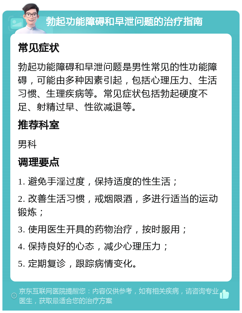 勃起功能障碍和早泄问题的治疗指南 常见症状 勃起功能障碍和早泄问题是男性常见的性功能障碍，可能由多种因素引起，包括心理压力、生活习惯、生理疾病等。常见症状包括勃起硬度不足、射精过早、性欲减退等。 推荐科室 男科 调理要点 1. 避免手淫过度，保持适度的性生活； 2. 改善生活习惯，戒烟限酒，多进行适当的运动锻炼； 3. 使用医生开具的药物治疗，按时服用； 4. 保持良好的心态，减少心理压力； 5. 定期复诊，跟踪病情变化。