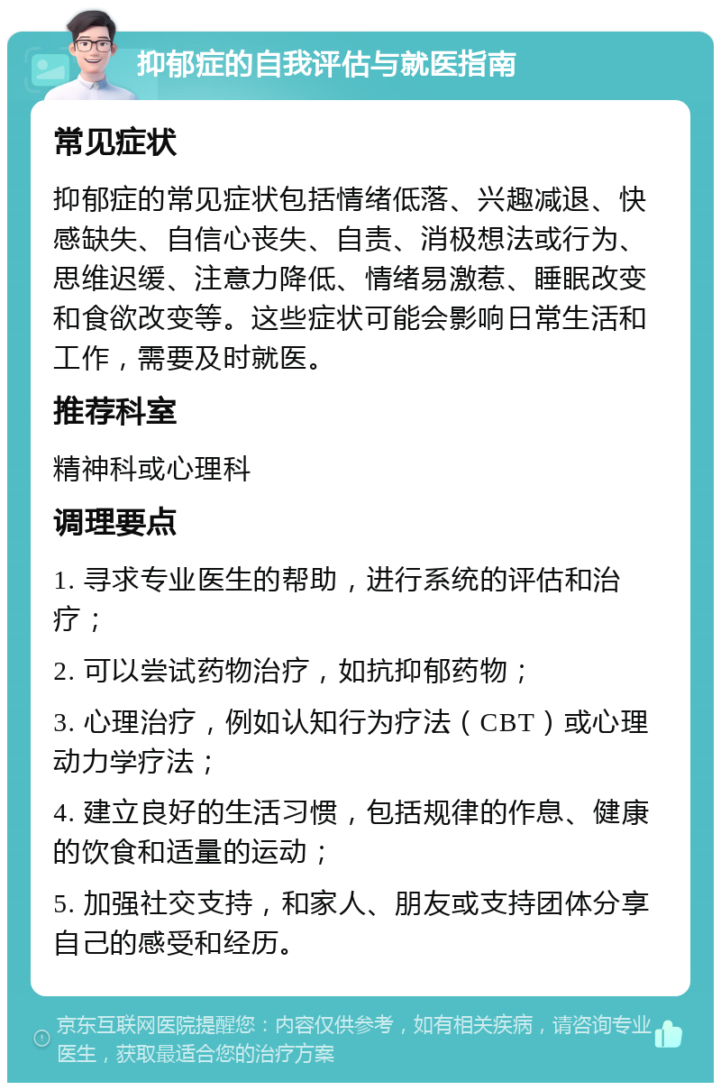 抑郁症的自我评估与就医指南 常见症状 抑郁症的常见症状包括情绪低落、兴趣减退、快感缺失、自信心丧失、自责、消极想法或行为、思维迟缓、注意力降低、情绪易激惹、睡眠改变和食欲改变等。这些症状可能会影响日常生活和工作，需要及时就医。 推荐科室 精神科或心理科 调理要点 1. 寻求专业医生的帮助，进行系统的评估和治疗； 2. 可以尝试药物治疗，如抗抑郁药物； 3. 心理治疗，例如认知行为疗法（CBT）或心理动力学疗法； 4. 建立良好的生活习惯，包括规律的作息、健康的饮食和适量的运动； 5. 加强社交支持，和家人、朋友或支持团体分享自己的感受和经历。