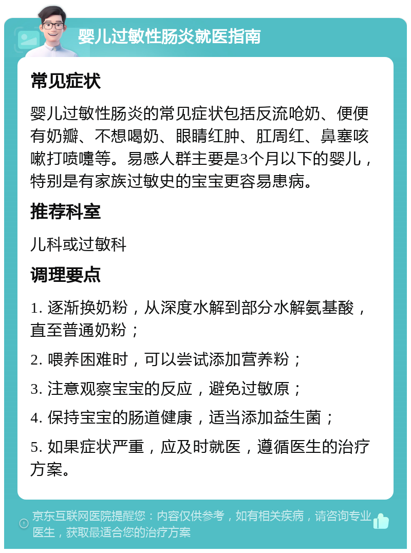 婴儿过敏性肠炎就医指南 常见症状 婴儿过敏性肠炎的常见症状包括反流呛奶、便便有奶瓣、不想喝奶、眼睛红肿、肛周红、鼻塞咳嗽打喷嚏等。易感人群主要是3个月以下的婴儿，特别是有家族过敏史的宝宝更容易患病。 推荐科室 儿科或过敏科 调理要点 1. 逐渐换奶粉，从深度水解到部分水解氨基酸，直至普通奶粉； 2. 喂养困难时，可以尝试添加营养粉； 3. 注意观察宝宝的反应，避免过敏原； 4. 保持宝宝的肠道健康，适当添加益生菌； 5. 如果症状严重，应及时就医，遵循医生的治疗方案。