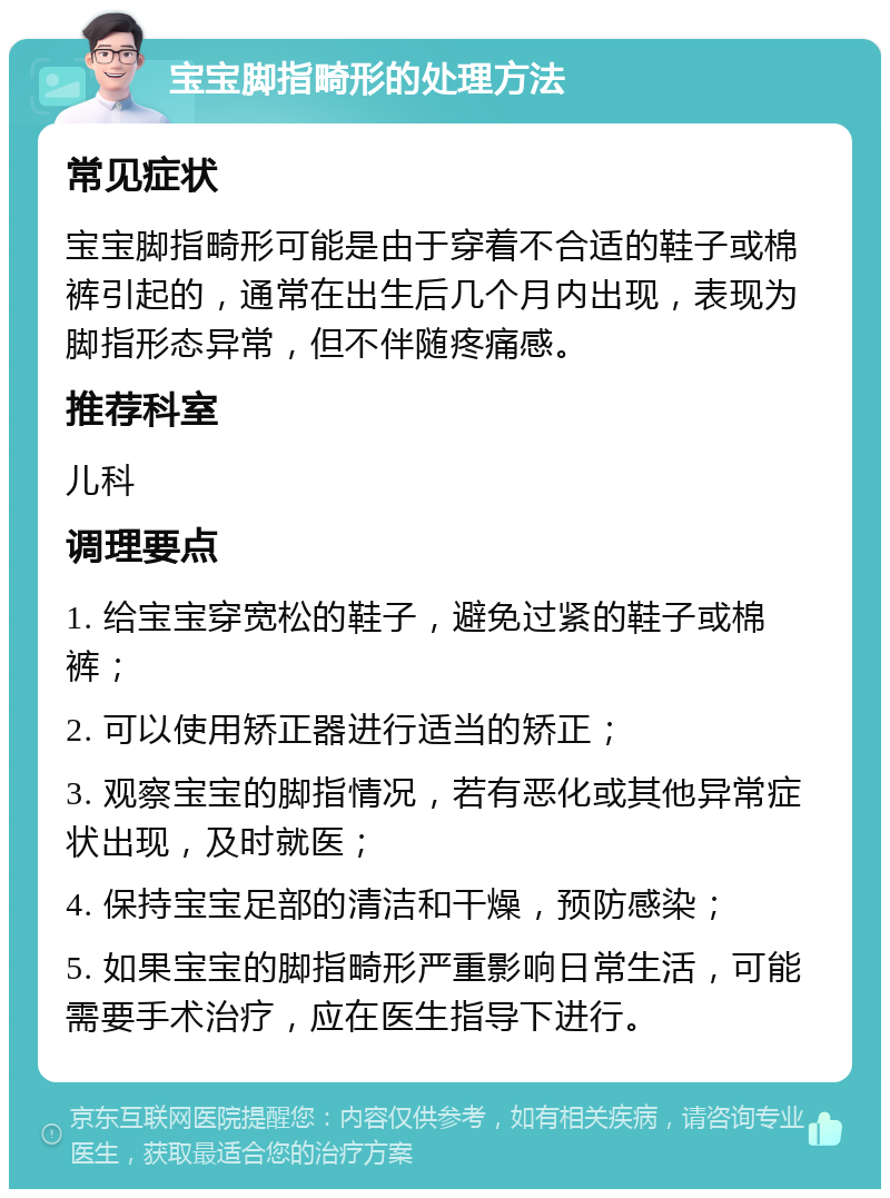 宝宝脚指畸形的处理方法 常见症状 宝宝脚指畸形可能是由于穿着不合适的鞋子或棉裤引起的，通常在出生后几个月内出现，表现为脚指形态异常，但不伴随疼痛感。 推荐科室 儿科 调理要点 1. 给宝宝穿宽松的鞋子，避免过紧的鞋子或棉裤； 2. 可以使用矫正器进行适当的矫正； 3. 观察宝宝的脚指情况，若有恶化或其他异常症状出现，及时就医； 4. 保持宝宝足部的清洁和干燥，预防感染； 5. 如果宝宝的脚指畸形严重影响日常生活，可能需要手术治疗，应在医生指导下进行。