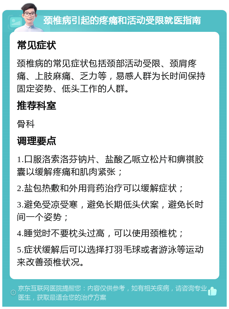 颈椎病引起的疼痛和活动受限就医指南 常见症状 颈椎病的常见症状包括颈部活动受限、颈肩疼痛、上肢麻痛、乏力等，易感人群为长时间保持固定姿势、低头工作的人群。 推荐科室 骨科 调理要点 1.口服洛索洛芬钠片、盐酸乙哌立松片和痹祺胶囊以缓解疼痛和肌肉紧张； 2.盐包热敷和外用膏药治疗可以缓解症状； 3.避免受凉受寒，避免长期低头伏案，避免长时间一个姿势； 4.睡觉时不要枕头过高，可以使用颈椎枕； 5.症状缓解后可以选择打羽毛球或者游泳等运动来改善颈椎状况。