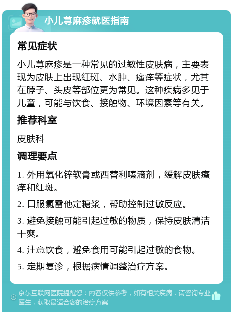 小儿荨麻疹就医指南 常见症状 小儿荨麻疹是一种常见的过敏性皮肤病，主要表现为皮肤上出现红斑、水肿、瘙痒等症状，尤其在脖子、头皮等部位更为常见。这种疾病多见于儿童，可能与饮食、接触物、环境因素等有关。 推荐科室 皮肤科 调理要点 1. 外用氧化锌软膏或西替利嗪滴剂，缓解皮肤瘙痒和红斑。 2. 口服氯雷他定糖浆，帮助控制过敏反应。 3. 避免接触可能引起过敏的物质，保持皮肤清洁干爽。 4. 注意饮食，避免食用可能引起过敏的食物。 5. 定期复诊，根据病情调整治疗方案。